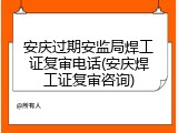 安庆过期安监局焊工证复审电话(安庆焊工证复审咨询)