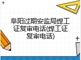 阜阳过期安监局焊工证复审电话(焊工证复审电话)