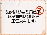 湖州过期安监局焊工证复审电话(湖州焊工证复审电话)