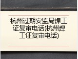 杭州过期安监局焊工证复审电话(杭州焊工证复审电话)