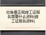 吐鲁番正规焊工证报名需要什么资料(焊工证报名资料)