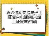 嘉兴过期安监局焊工证复审电话(嘉兴焊工证复审咨询)