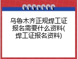 乌鲁木齐正规焊工证报名需要什么资料(焊工证报名资料)