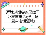 运城过期安监局焊工证复审电话(焊工证复审电话运城)