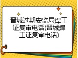 晋城过期安监局焊工证复审电话(晋城焊工证复审电话)