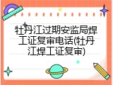 牡丹江过期安监局焊工证复审电话(牡丹江焊工证复审)