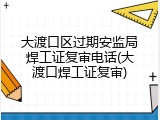 大渡口区过期安监局焊工证复审电话(大渡口焊工证复审)
