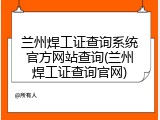 兰州焊工证查询系统官方网站查询(兰州焊工证查询官网)