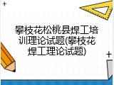 攀枝花松桃县焊工培训理论试题(攀枝花焊工理论试题)