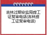 吉林过期安监局焊工证复审电话(吉林焊工证复审电话)