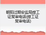 朝阳过期安监局焊工证复审电话(焊工证复审电话)