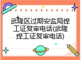 武隆区过期安监局焊工证复审电话(武隆焊工证复审电话)
