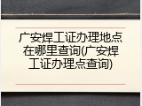 广安焊工证办理地点在哪里查询(广安焊工证办理点查询)