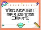 甘肃应急管理局焊工模拟考试题(甘肃焊工模拟考题)