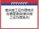 重庆焊工证办理地点在哪里查询(重庆焊工证办理地点)