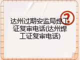 达州过期安监局焊工证复审电话(达州焊工证复审电话)