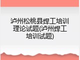 泸州松桃县焊工培训理论试题(泸州焊工培训试题)