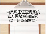 自贡焊工证查询系统官方网站查询(自贡焊工证查询官网)