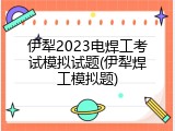 伊犁2023电焊工考试模拟试题(伊犁焊工模拟题)