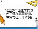 乌兰察布住建厅发的焊工证在哪里查(乌兰察布焊工证查询)