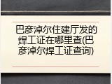 巴彦淖尔住建厅发的焊工证在哪里查(巴彦淖尔焊工证查询)