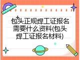 包头正规焊工证报名需要什么资料(包头焊工证报名材料)