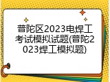 普陀区2023电焊工考试模拟试题(普陀2023焊工模拟题)