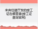 来宾住建厅发的焊工证在哪里查(焊工证查询官网)