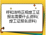 呼和浩特正规焊工证报名需要什么资料(焊工证报名资料)