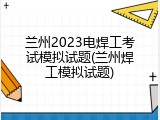 兰州2023电焊工考试模拟试题(兰州焊工模拟试题)