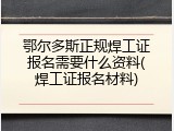 鄂尔多斯正规焊工证报名需要什么资料(焊工证报名材料)