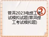 普洱2023电焊工考试模拟试题(普洱焊工考试模拟题)