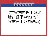 乌兰察布办焊工证地址在哪里查询(乌兰察布焊工证办理点)