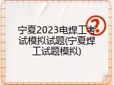 宁夏2023电焊工考试模拟试题(宁夏焊工试题模拟)