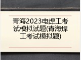 青海2023电焊工考试模拟试题(青海焊工考试模拟题)
