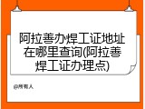 阿拉善办焊工证地址在哪里查询(阿拉善焊工证办理点)