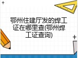 鄂州住建厅发的焊工证在哪里查(鄂州焊工证查询)