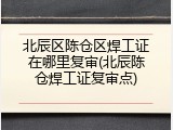 北辰区陈仓区焊工证在哪里复审(北辰陈仓焊工证复审点)