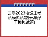 云浮2023电焊工考试模拟试题(云浮焊工模拟试题)