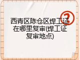 西青区陈仓区焊工证在哪里复审(焊工证复审地点)