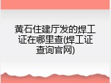 黄石住建厅发的焊工证在哪里查(焊工证查询官网)
