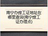 南宁办焊工证地址在哪里查询(南宁焊工证办理点)