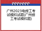 广州2023电焊工考试模拟试题(广州焊工考试模拟题)