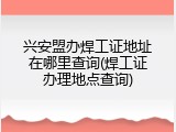 兴安盟办焊工证地址在哪里查询(焊工证办理地点查询)