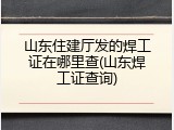 山东住建厅发的焊工证在哪里查(山东焊工证查询)