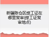新疆陈仓区焊工证在哪里复审(焊工证复审地点)