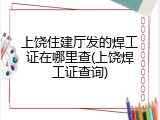 上饶住建厅发的焊工证在哪里查(上饶焊工证查询)