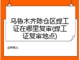 乌鲁木齐陈仓区焊工证在哪里复审(焊工证复审地点)