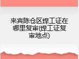 来宾陈仓区焊工证在哪里复审(焊工证复审地点)