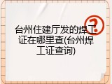 台州住建厅发的焊工证在哪里查(台州焊工证查询)